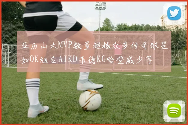 亚历山大MVP数量超越众多传奇球星如OK组合AIKD韦德KG哈登威少等