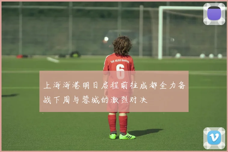 上海海港明日启程前往成都全力备战下周与蓉城的激烈对决