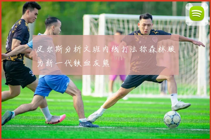 皮尔斯分析文班内线打法称森林狼为新一代铁血灰熊