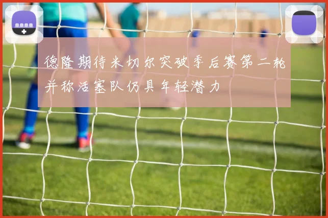德隆期待米切尔突破季后赛第二轮并称活塞队仍具年轻潜力