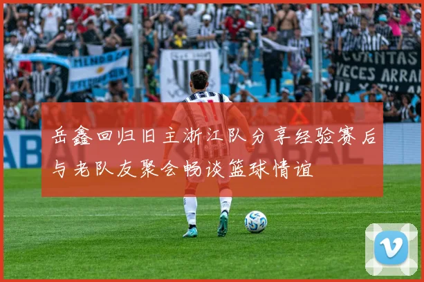 岳鑫回归旧主浙江队分享经验赛后与老队友聚会畅谈篮球情谊