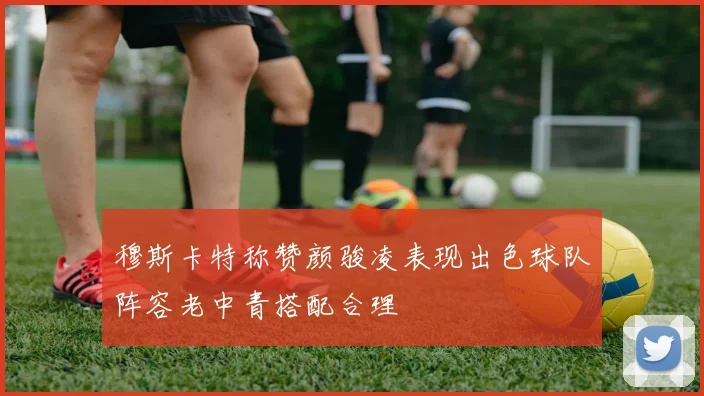 穆斯卡特称赞颜骏凌表现出色球队阵容老中青搭配合理