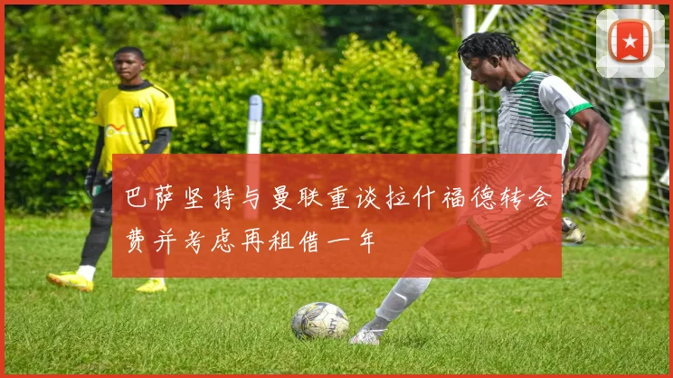 巴萨坚持与曼联重谈拉什福德转会费并考虑再租借一年