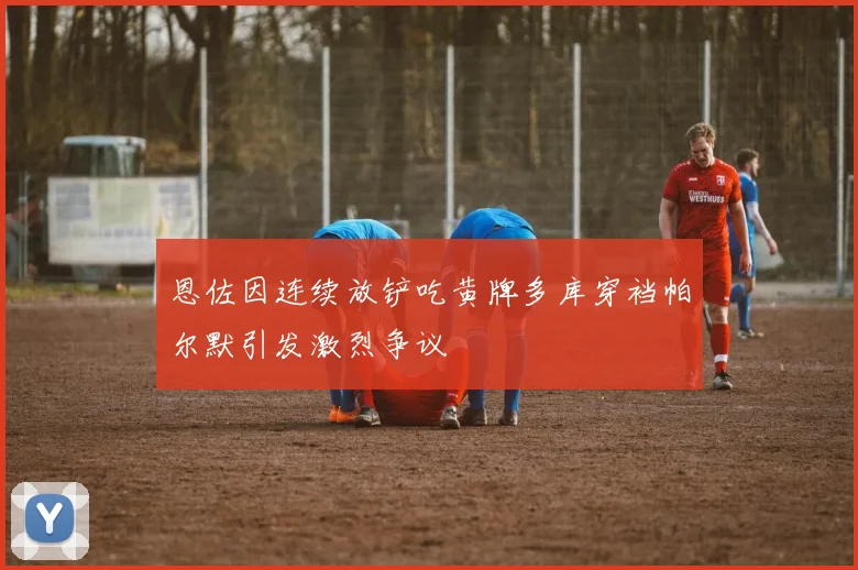 恩佐因连续放铲吃黄牌多库穿裆帕尔默引发激烈争议