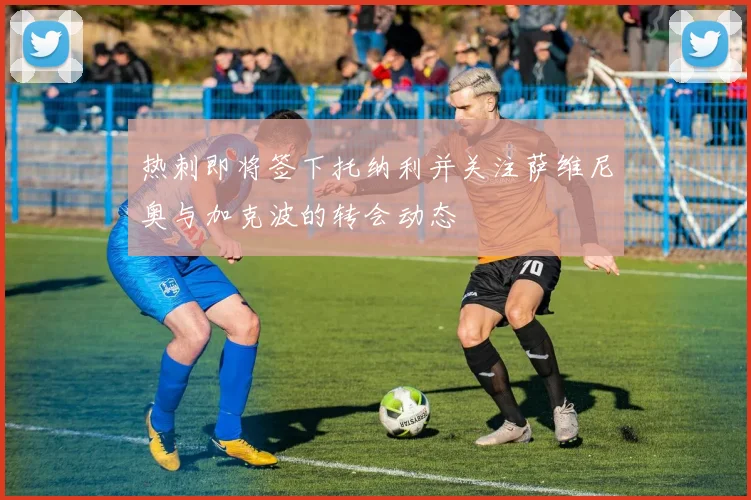 热刺即将签下托纳利并关注萨维尼奥与加克波的转会动态