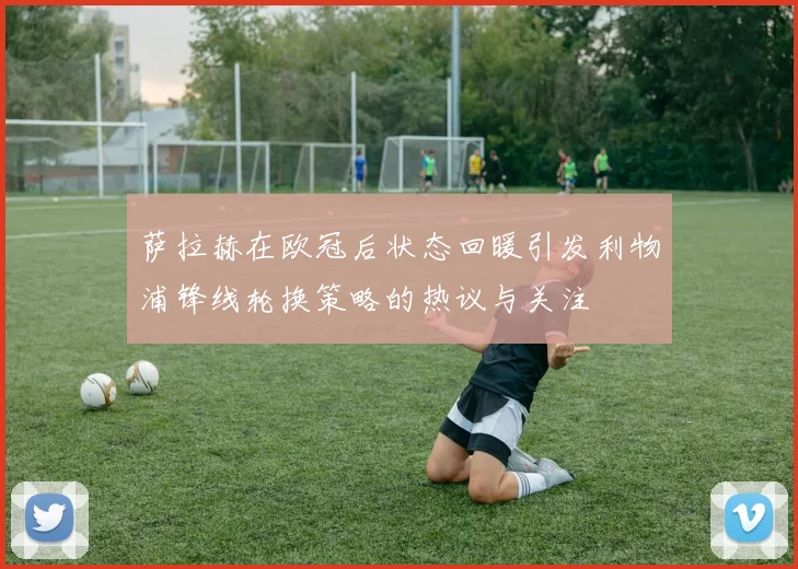 萨拉赫在欧冠后状态回暖引发利物浦锋线轮换策略的热议与关注